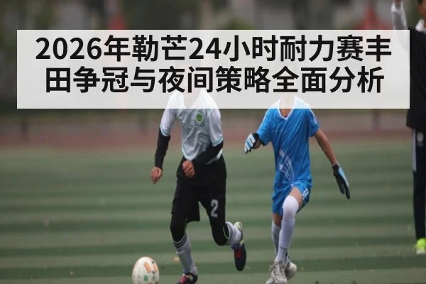 2026年勒芒24小时耐力赛丰田争冠与夜间策略全面分析